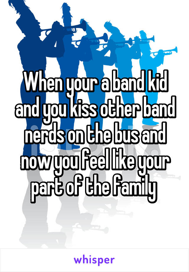 When your a band kid and you kiss other band nerds on the bus and now you feel like your part of the family 