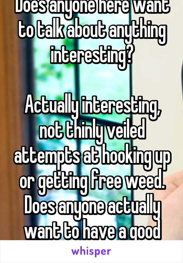 Does anyone here want to talk about anything interesting?

Actually interesting, not thinly veiled attempts at hooking up or getting free weed. Does anyone actually want to have a good conversation?