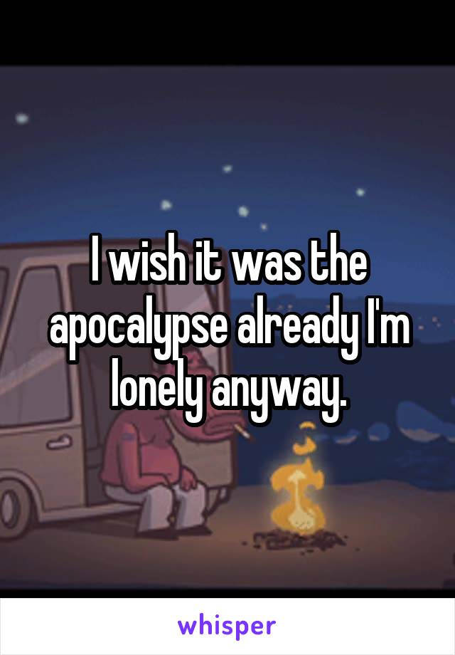 I wish it was the apocalypse already I'm lonely anyway.