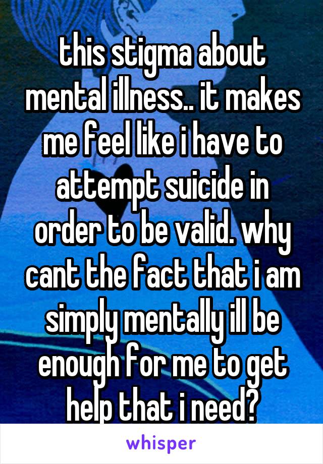 this stigma about mental illness.. it makes me feel like i have to attempt suicide in order to be valid. why cant the fact that i am simply mentally ill be enough for me to get help that i need?