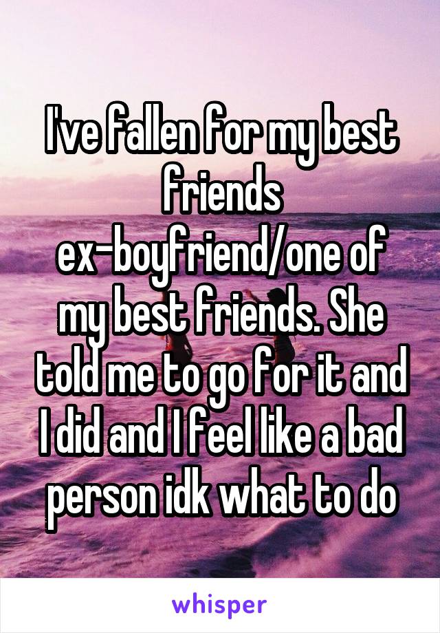 I've fallen for my best friends ex-boyfriend/one of my best friends. She told me to go for it and I did and I feel like a bad person idk what to do