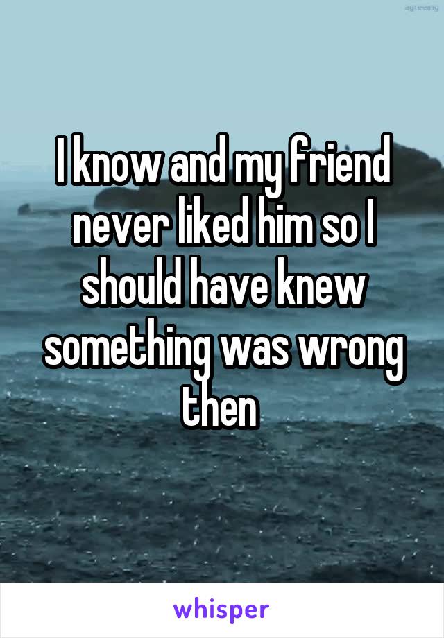 I know and my friend never liked him so I should have knew something was wrong then 
