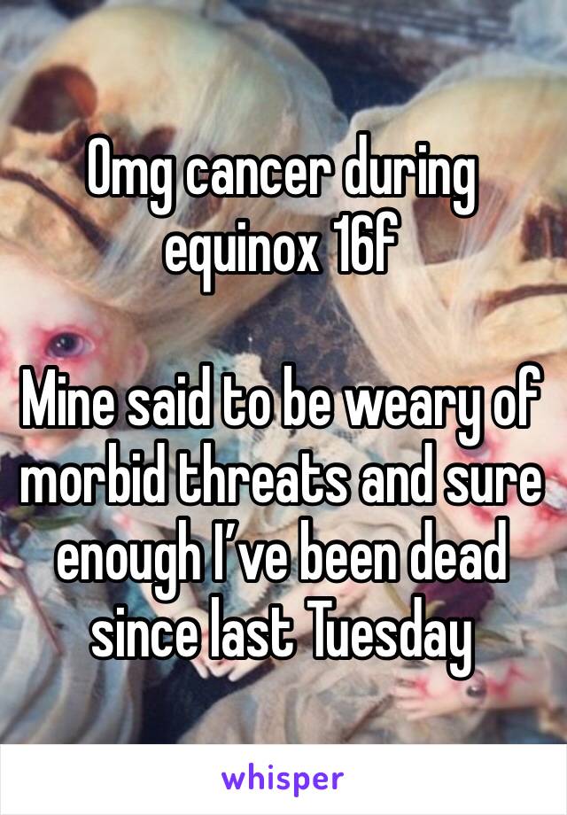 Omg cancer during equinox 16f

Mine said to be weary of morbid threats and sure enough I’ve been dead since last Tuesday 