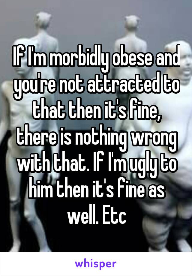 If I'm morbidly obese and you're not attracted to that then it's fine, there is nothing wrong with that. If I'm ugly to him then it's fine as well. Etc