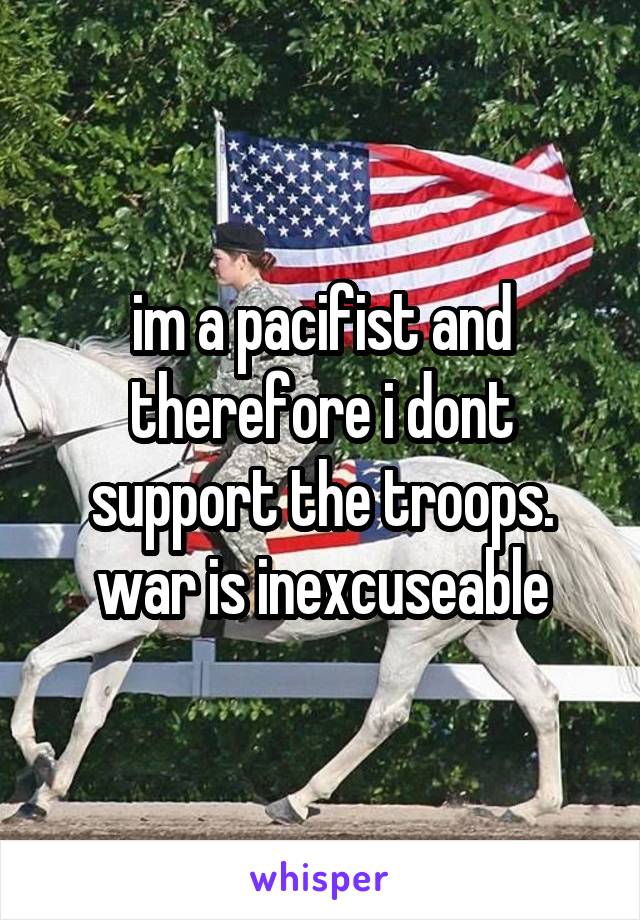 im a pacifist and therefore i dont support the troops. war is inexcuseable