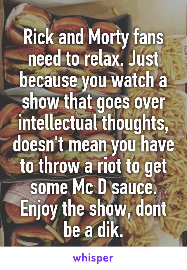 Rick and Morty fans need to relax. Just because you watch a show that goes over intellectual thoughts, doesn't mean you have to throw a riot to get some Mc D sauce.
Enjoy the show, dont be a dik.