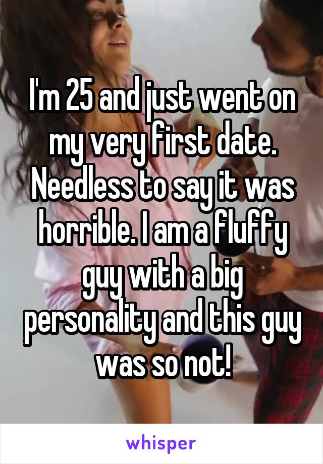 I'm 25 and just went on my very first date. Needless to say it was horrible. I am a fluffy guy with a big personality and this guy was so not!