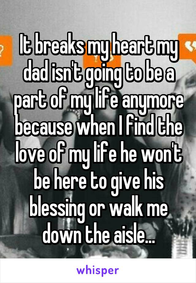 It breaks my heart my dad isn't going to be a part of my life anymore because when I find the love of my life he won't be here to give his blessing or walk me down the aisle...