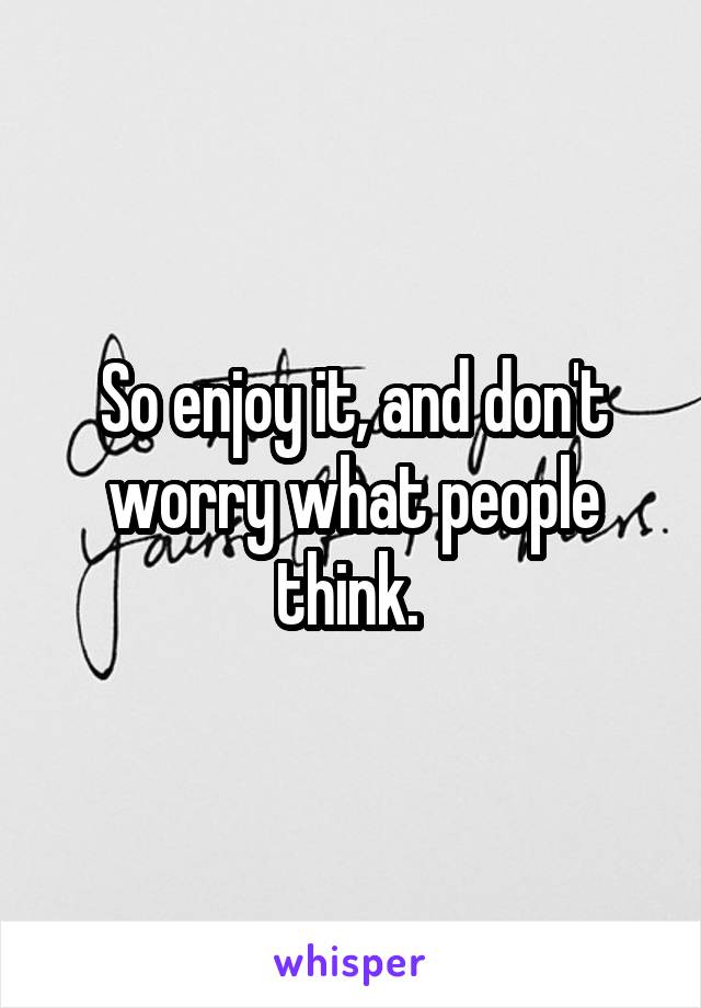 So enjoy it, and don't worry what people think. 