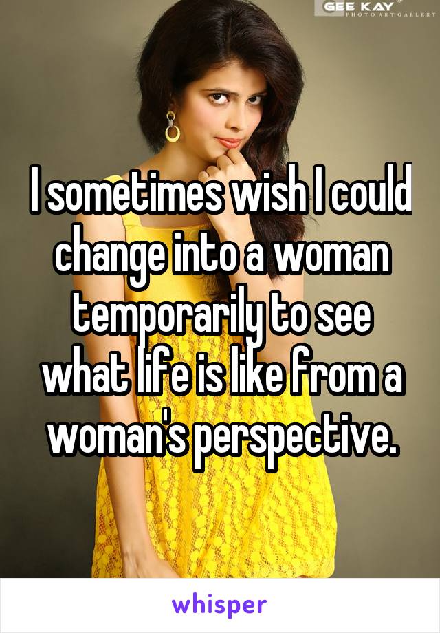 I sometimes wish I could change into a woman temporarily to see what life is like from a woman's perspective.