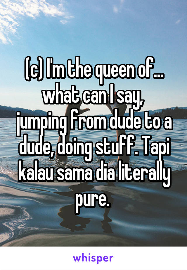 (c) I'm the queen of...
what can I say,  jumping from dude to a dude, doing stuff. Tapi kalau sama dia literally pure. 
