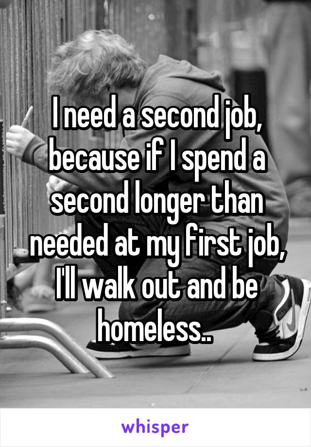 I need a second job, because if I spend a second longer than needed at my first job, I'll walk out and be homeless.. 
