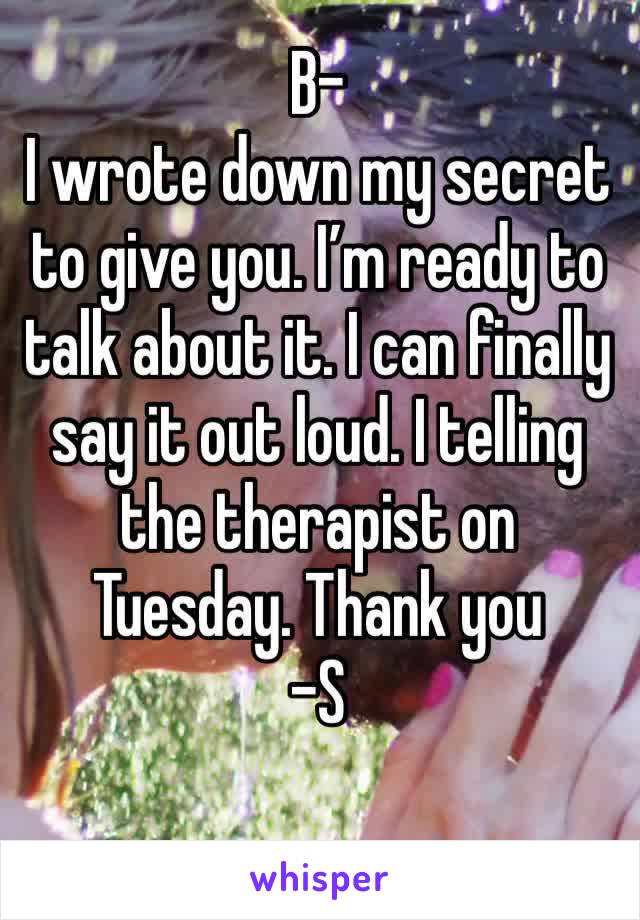 B-
I wrote down my secret to give you. I’m ready to talk about it. I can finally say it out loud. I telling the therapist on Tuesday. Thank you
-S