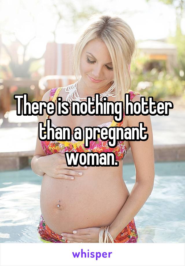 There is nothing hotter than a pregnant woman. 