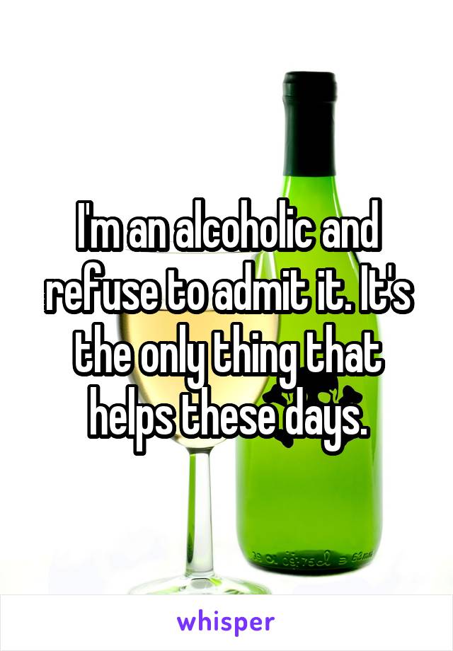 I'm an alcoholic and refuse to admit it. It's the only thing that helps these days.