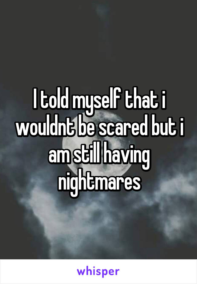 I told myself that i wouldnt be scared but i am still having nightmares