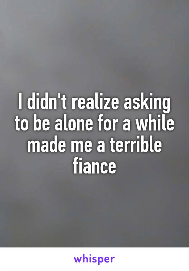 I didn't realize asking to be alone for a while made me a terrible fiance