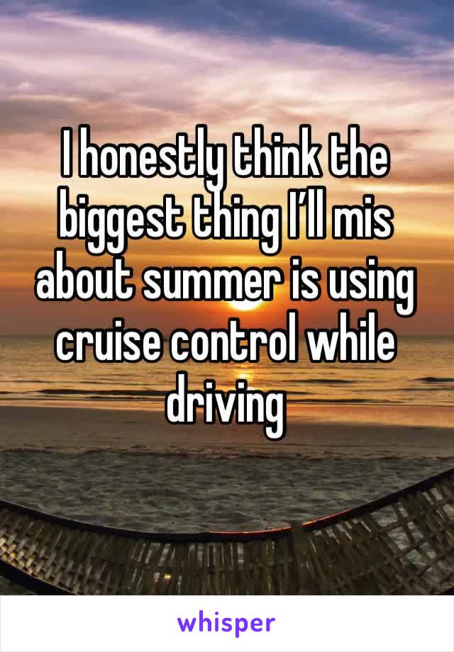 I honestly think the biggest thing I’ll mis about summer is using cruise control while driving 