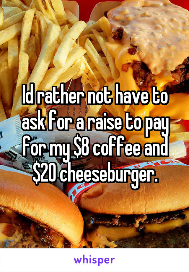 Id rather not have to ask for a raise to pay for my $8 coffee and $20 cheeseburger.