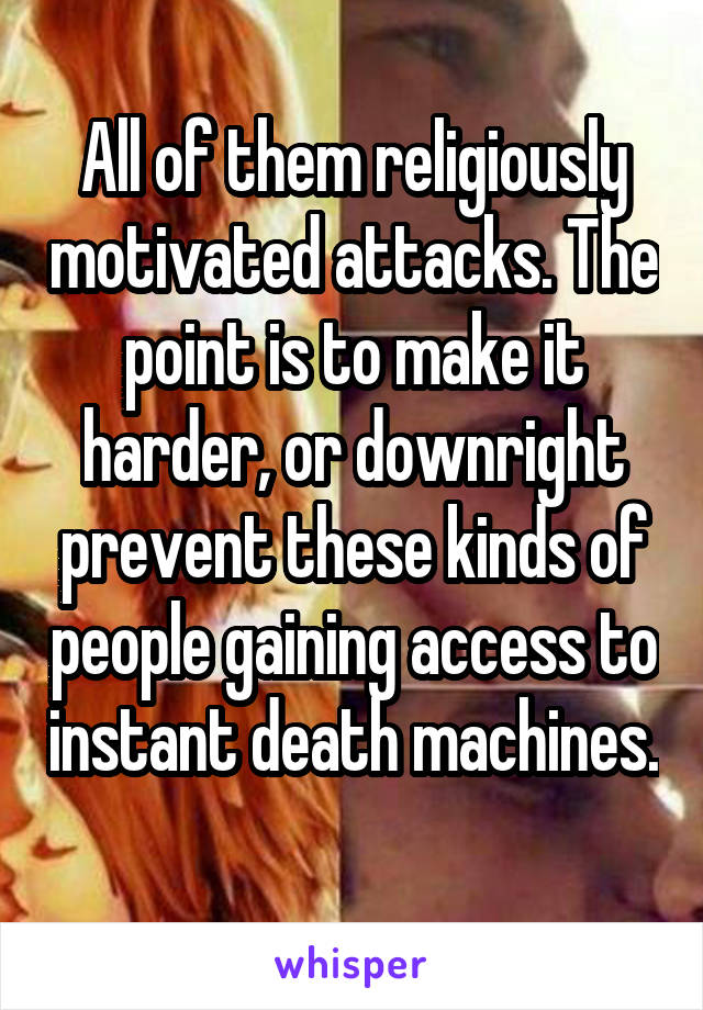 All of them religiously motivated attacks. The point is to make it harder, or downright prevent these kinds of people gaining access to instant death machines. 