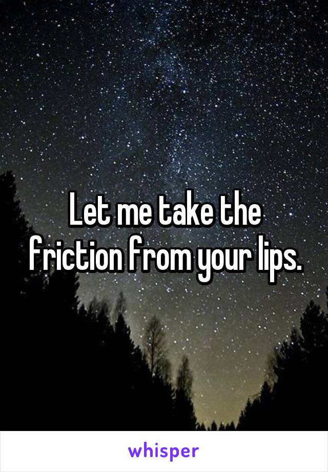 Let me take the friction from your lips.