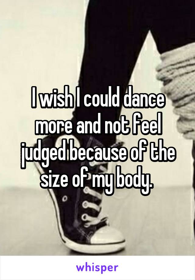 I wish I could dance more and not feel judged because of the size of my body. 