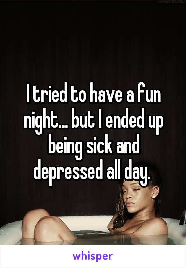 I tried to have a fun night... but I ended up being sick and depressed all day. 
