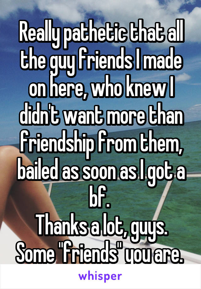 Really pathetic that all the guy friends I made on here, who knew I didn't want more than friendship from them, bailed as soon as I got a bf. 
Thanks a lot, guys. Some "friends" you are. 