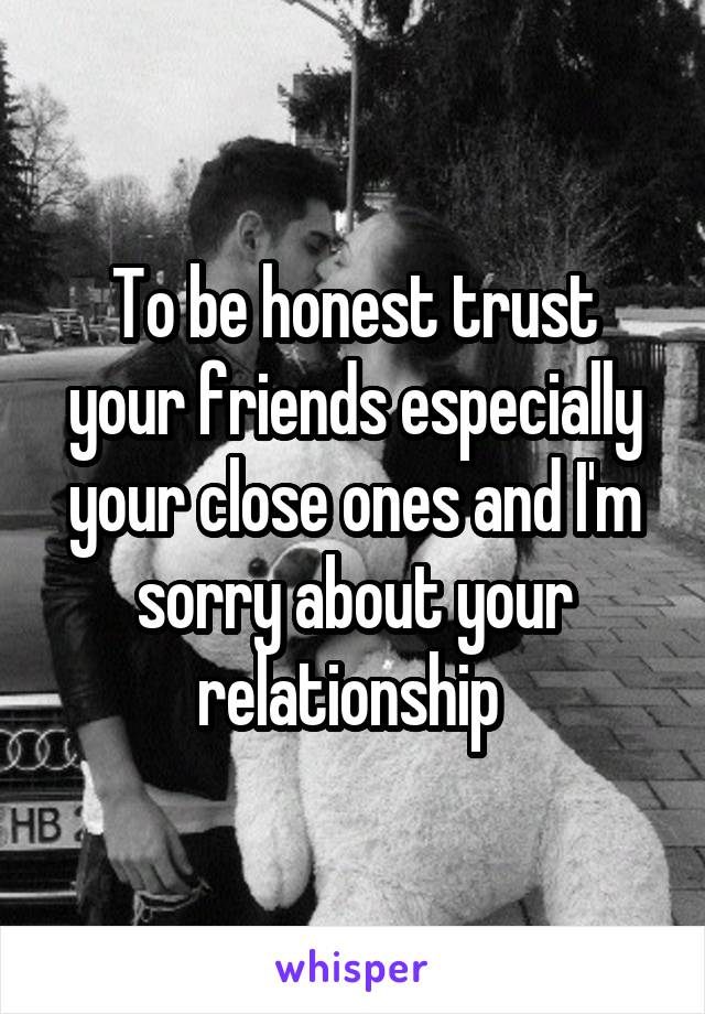 To be honest trust your friends especially your close ones and I'm sorry about your relationship 