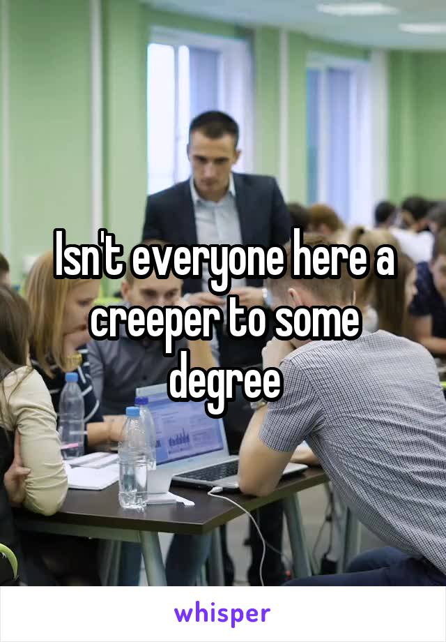Isn't everyone here a creeper to some degree