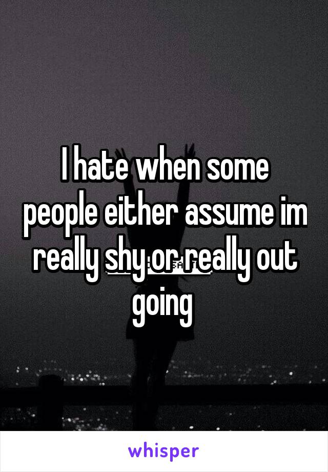 I hate when some people either assume im really shy or really out going 