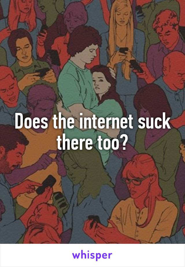 Does the internet suck there too?