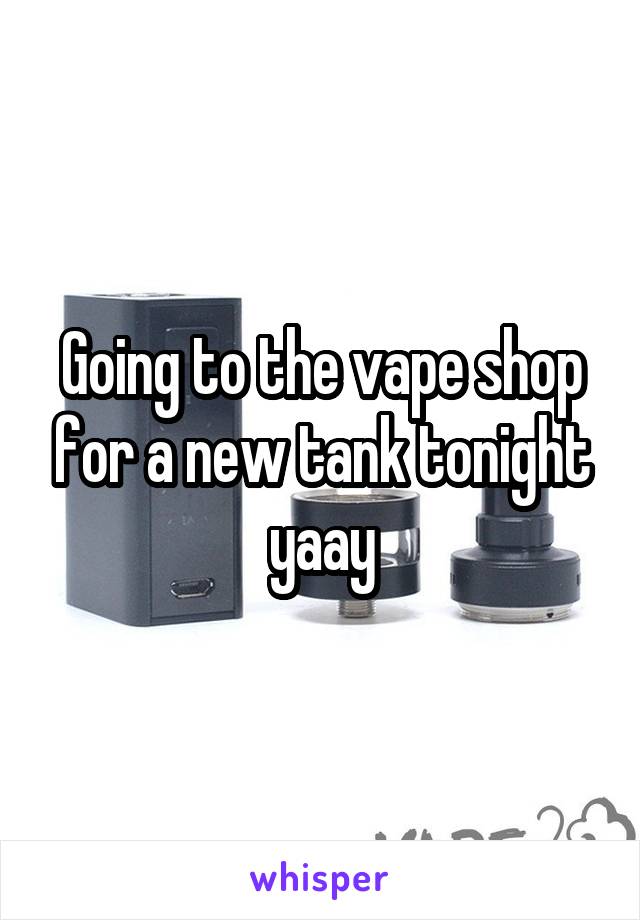 Going to the vape shop for a new tank tonight yaay