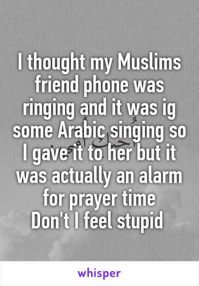 I thought my Muslims friend phone was ringing and it was ig some Arabic singing so I gave it to her but it was actually an alarm for prayer time
Don't I feel stupid 