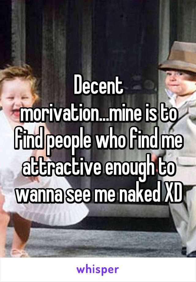 Decent morivation...mine is to find people who find me attractive enough to wanna see me naked XD