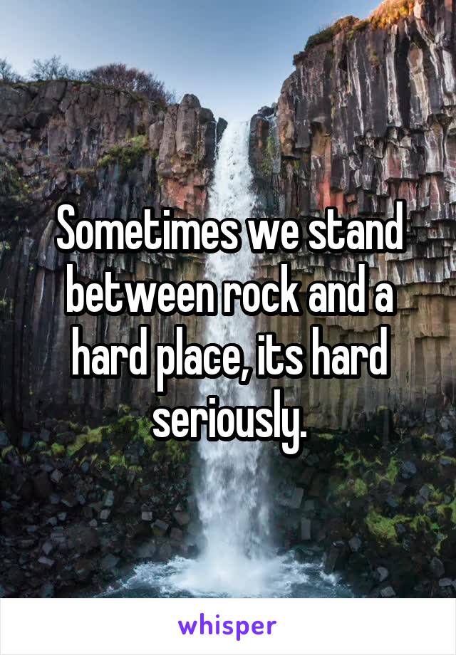 Sometimes we stand between rock and a hard place, its hard seriously.