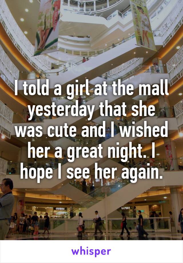I told a girl at the mall yesterday that she was cute and I wished her a great night. I hope I see her again.