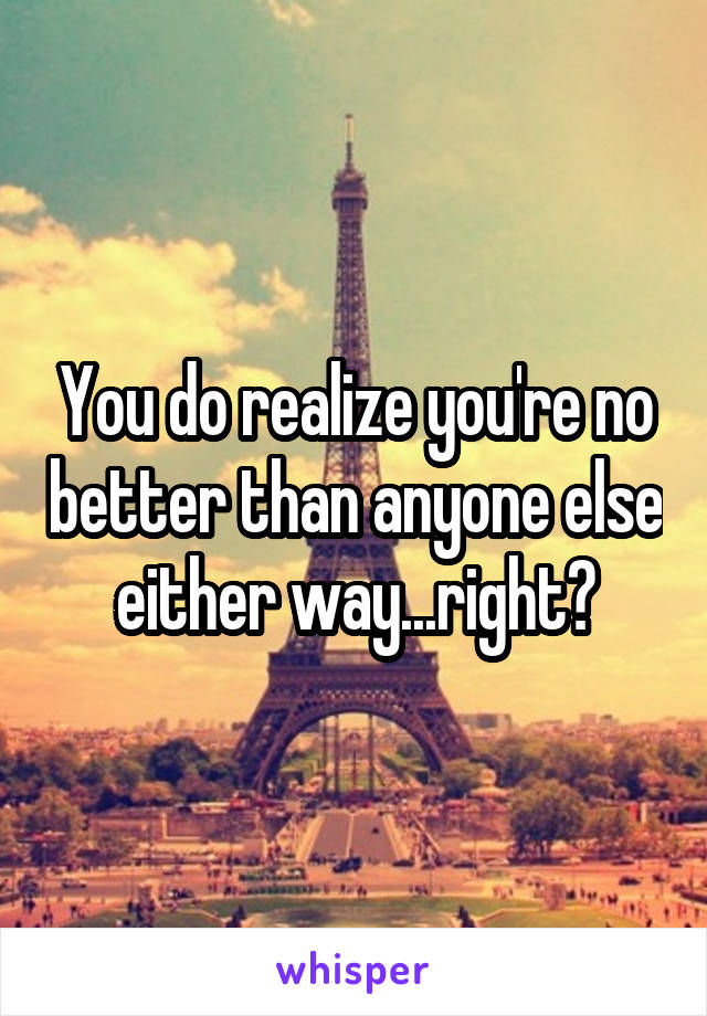 You do realize you're no better than anyone else either way...right?