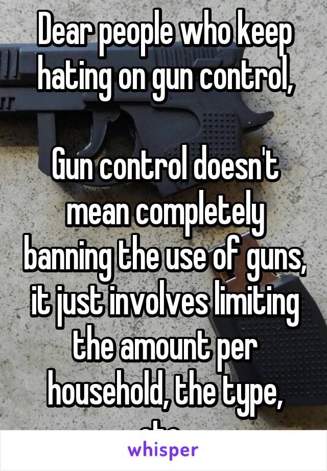 Dear people who keep hating on gun control,

Gun control doesn't mean completely banning the use of guns, it just involves limiting the amount per household, the type, etc. 