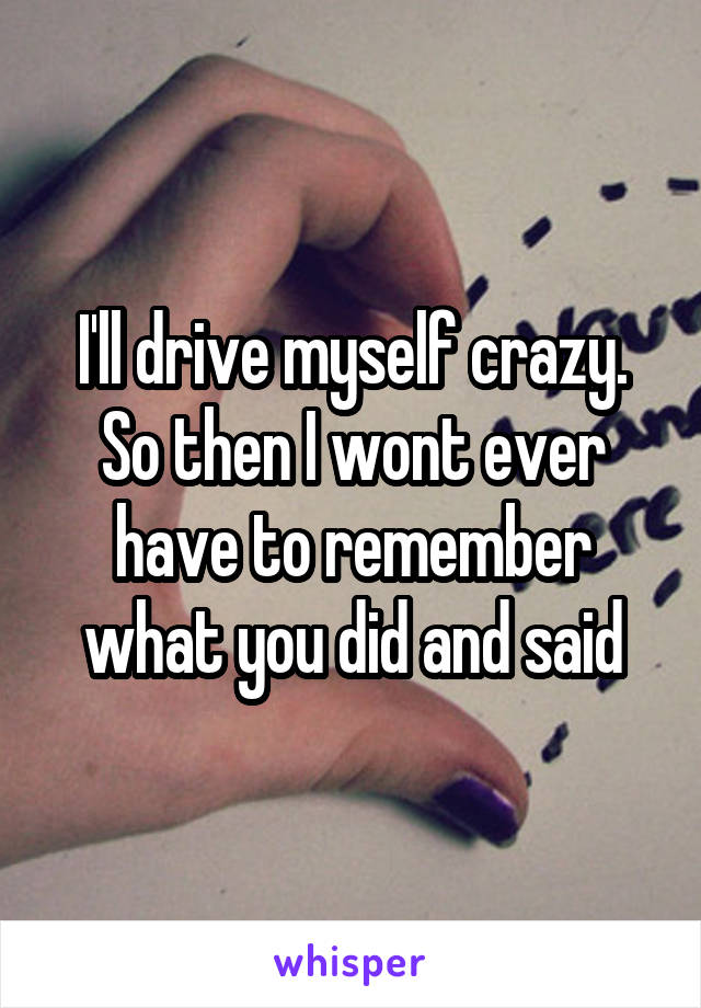 I'll drive myself crazy. So then I wont ever have to remember what you did and said
