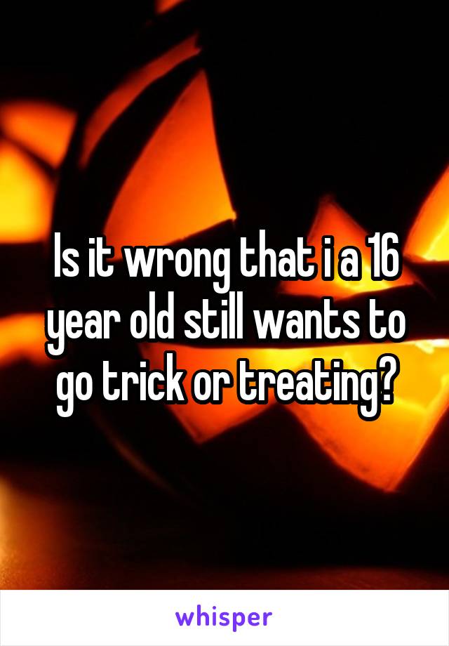 Is it wrong that i a 16 year old still wants to go trick or treating?
