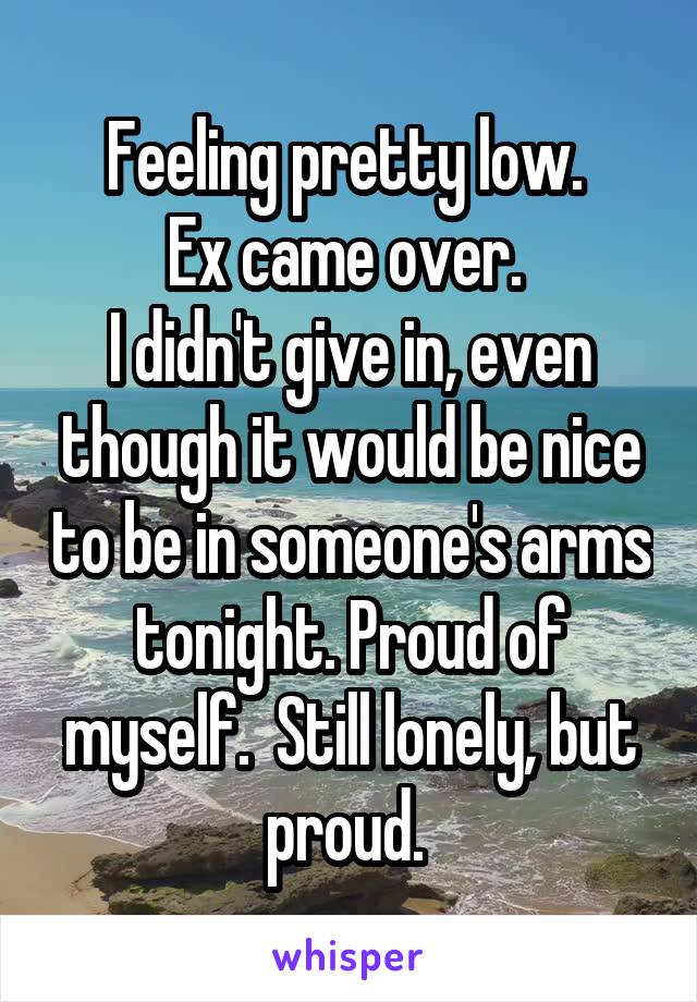Feeling pretty low. 
Ex came over. 
I didn't give in, even though it would be nice to be in someone's arms tonight. Proud of myself.  Still lonely, but proud. 