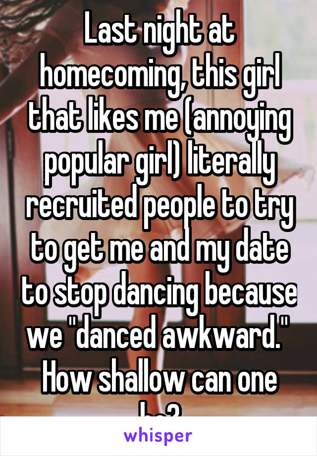 Last night at homecoming, this girl that likes me (annoying popular girl) literally recruited people to try to get me and my date to stop dancing because we "danced awkward."  How shallow can one be?