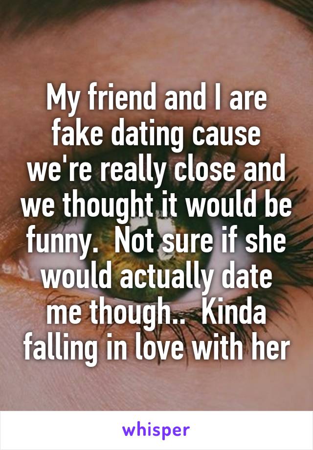 My friend and I are fake dating cause we're really close and we thought it would be funny.  Not sure if she would actually date me though..  Kinda falling in love with her