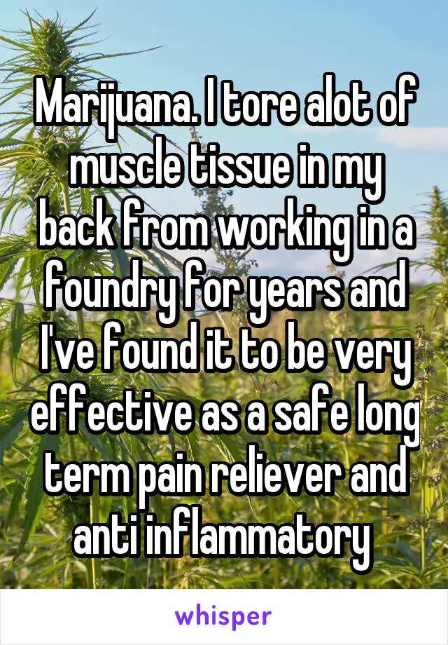 Marijuana. I tore alot of muscle tissue in my back from working in a foundry for years and I've found it to be very effective as a safe long term pain reliever and anti inflammatory 