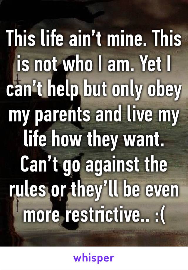 This life ain’t mine. This is not who I am. Yet I can’t help but only obey my parents and live my life how they want. Can’t go against the rules or they’ll be even more restrictive.. :( 