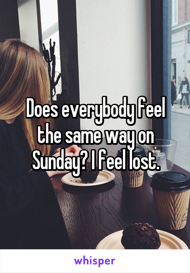 Does everybody feel the same way on Sunday? I feel lost.