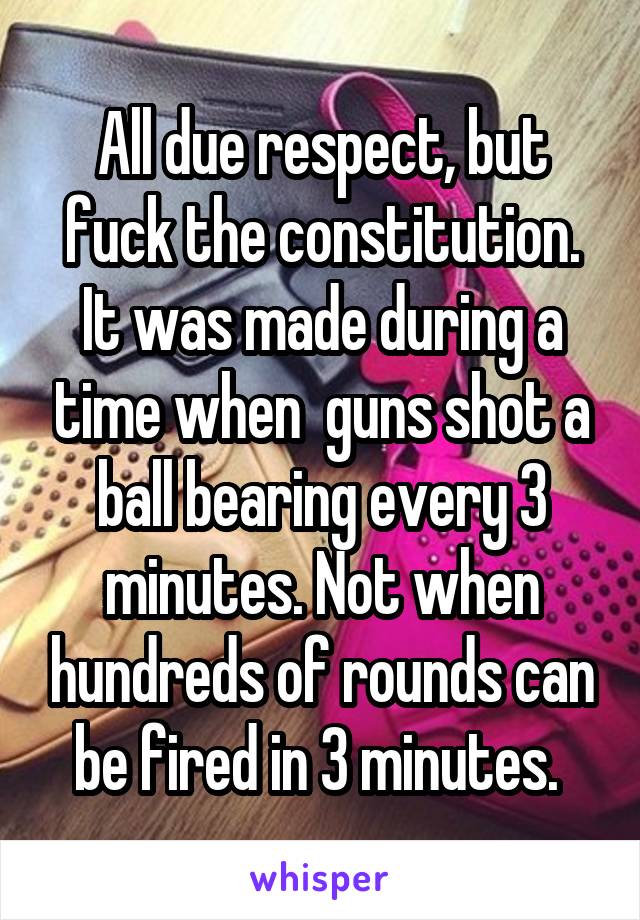 All due respect, but fuck the constitution. It was made during a time when  guns shot a ball bearing every 3 minutes. Not when hundreds of rounds can be fired in 3 minutes. 