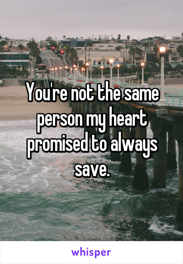 You're not the same person my heart promised to always save.