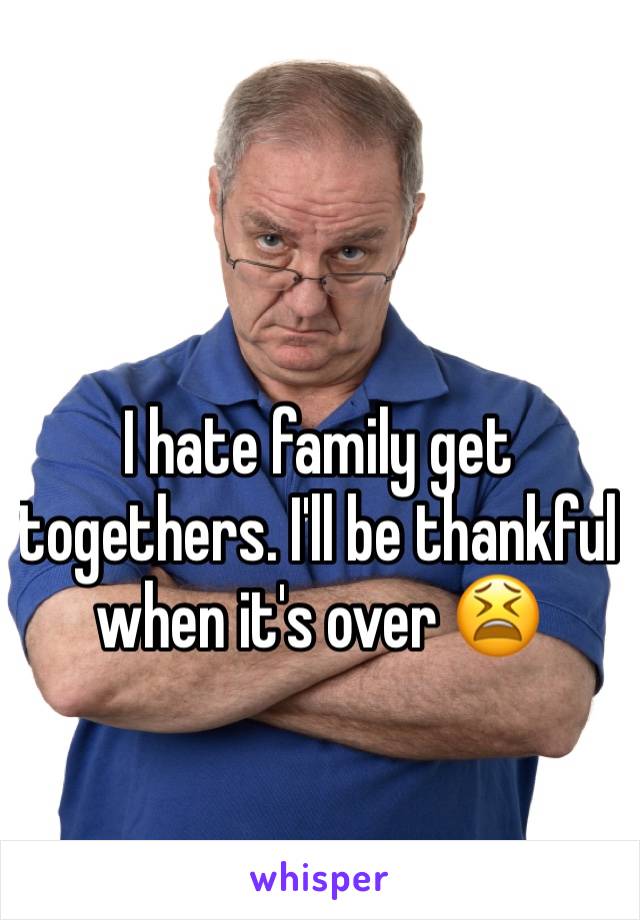 I hate family get togethers. I'll be thankful when it's over 😫